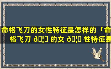 命格飞刀的女性特征是怎样的「命格飞刀 🦅 的女 🦋 性特征是怎样的呢」